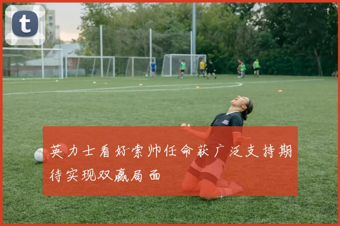 英力士看好索帅任命获广泛支持期待实现双赢局面