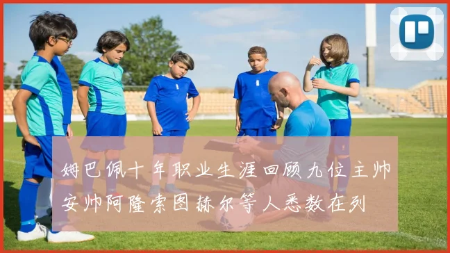 姆巴佩十年职业生涯回顾九位主帅安帅阿隆索图赫尔等人悉数在列