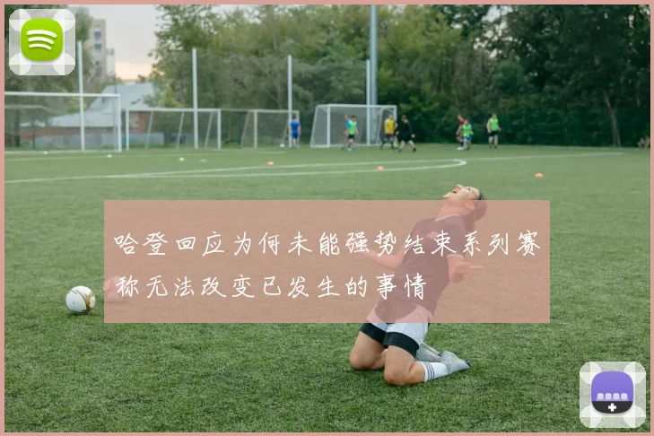 哈登回应为何未能强势结束系列赛称无法改变已发生的事情