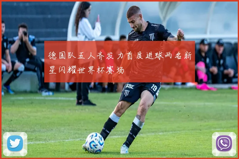 德国队五人齐发力首度进球两名新星闪耀世界杯赛场