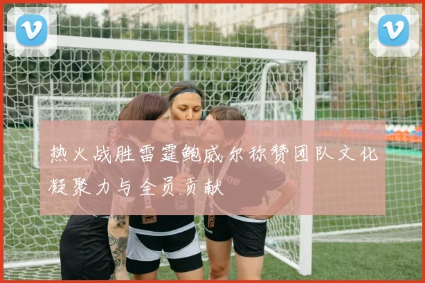 热火战胜雷霆鲍威尔称赞团队文化凝聚力与全员贡献