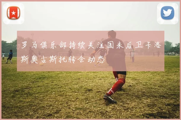 罗马俱乐部持续关注国米后卫卡洛斯奥古斯托转会动态