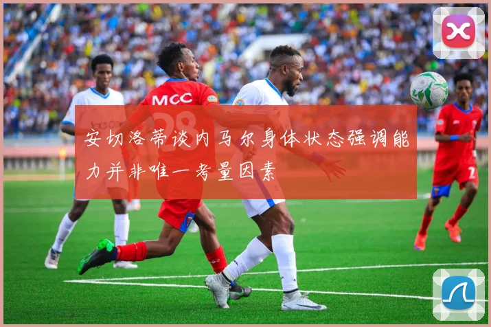 安切洛蒂谈内马尔身体状态强调能力并非唯一考量因素