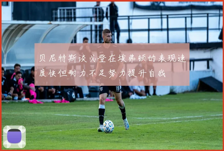 贝尼特斯谈戈登在埃弗顿的表现速度快但耐力不足努力提升自我