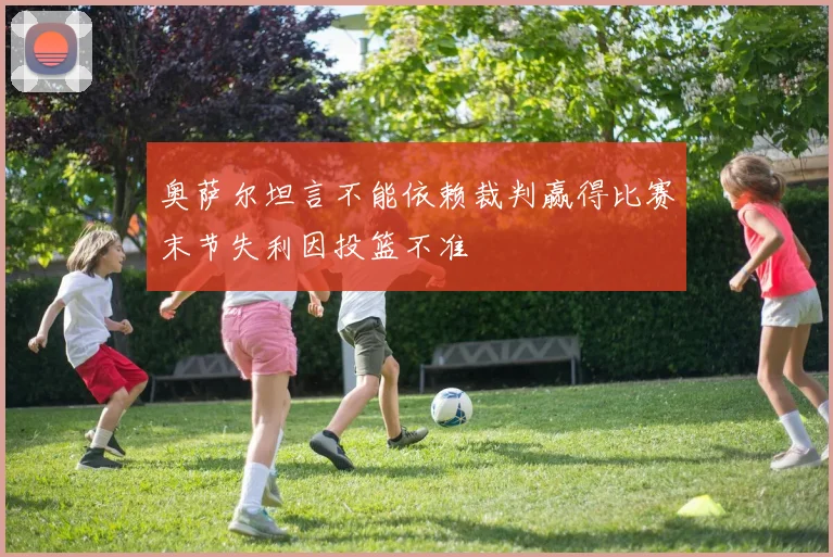 奥萨尔坦言不能依赖裁判赢得比赛末节失利因投篮不准