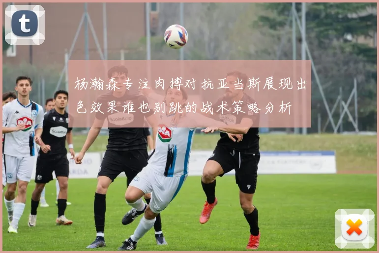 杨瀚森专注肉搏对抗亚当斯展现出色效果谁也别跳的战术策略分析