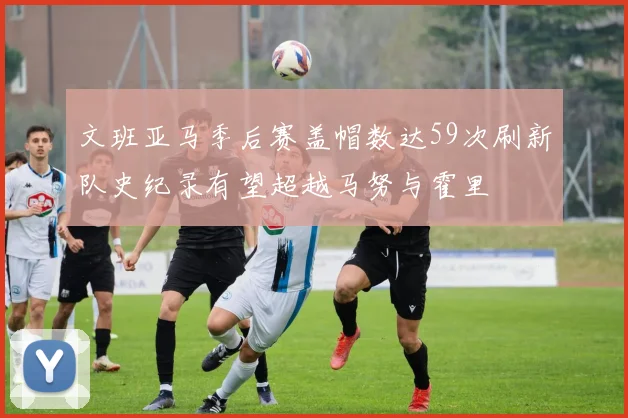 文班亚马季后赛盖帽数达59次刷新队史纪录有望超越马努与霍里