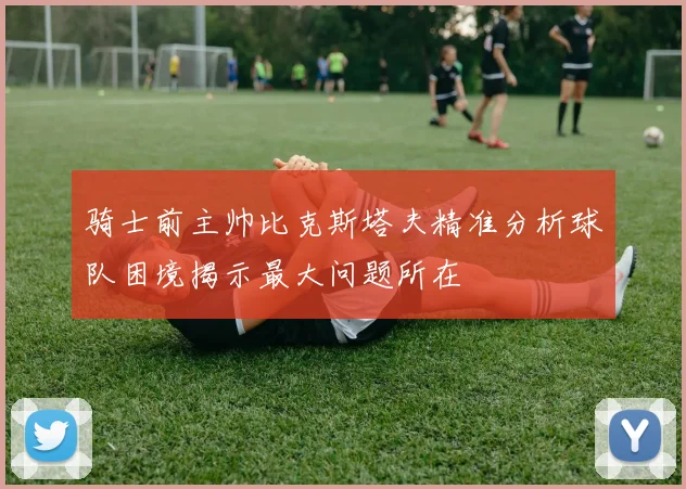骑士前主帅比克斯塔夫精准分析球队困境揭示最大问题所在