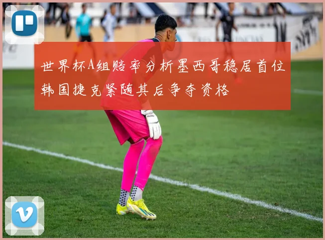世界杯A组赔率分析墨西哥稳居首位韩国捷克紧随其后争夺资格